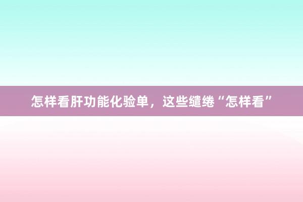 怎样看肝功能化验单，这些缱绻“怎样看”